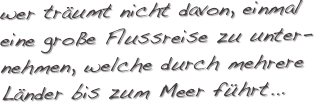 wer träumt nicht davon, einmal eine große Flussreise zu unter-nehmen, welche durch mehrere Länder bis zum Meer führt...