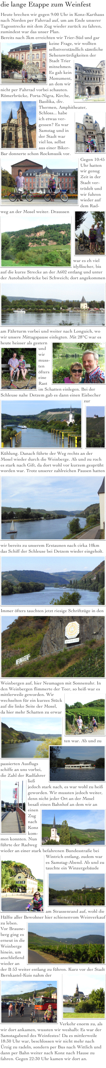  .
die lange Etappe zum Weinfest
Heute brechen wir gegen 9:00 Uhr in Konz-Karthaus nach Norden per Fahrrad auf, um am Ende unserer Tagesstrecke mit dem Zug wieder zurück zu fahren, zumindest war das unser Plan.
Bereits nach 3km erreichten wir Trier-Süd ￼und gar keine Frage, wir wollten selbstverständlich sämtliche Sehenswürdigkeiten der Stadt Trier mitnehmen.￼ Es gab kein Monument, an dem wir nicht per Fahrrad vorbei schauten. Römerbrücke, Porta-Nigra, Kirche, Basilika, div. Thermen, ￼Amphitheater, Schloss... ￼habe ich etwas ver-gessen? Es war Samstag und in der Stadt war viel los, selbst aus einer Biker-Bar donnerte schon Rockmusik vor.￼ Gegen 10:45 Uhr hatten wir genug Zeit in der Stadt ver-trödelt und wir fuhren wieder auf dem Rad-weg an der Mosel weiter. Draussen￼￼ war es eh viel idyllischer, bis auf die kurze Strecke an der A602 entlang und unter der Autobahnbrücke bei Schweich; dort angekommen ￼am Fährturm vorbei und weiter nach Longuich, wo wir unsere Mittagspause einlegten. Mit 28°C war es heute heisser als gestern￼ und wir muss-￼ ten öfters eine Rast im Schatten einlegen. Bei der Schleuse nahe Detzem gab es dann ￼einen Eisbecher zur Kühlung￼. Danach führte der Weg rechts an der Mosel wieder durch die Weinberge. Ab und zu roch es stark nach Gift, da dort wohl vor kurzem gesprüht worden war. Trotz unserer zahlreichen Pausen hatten
￼wir bereits zu unserem Erstaunen nach cirka 10km das Schiff der Schleuse bei Detzem wieder eingeholt.￼
Immer öfters tauchten jetzt riesige Schriftzüge in den ￼Weinbergen auf, hier Neumagen mit Sonnenuhr. In den Weinbergen flimmerte der Teer, ￼so heiß war es mittlerweile geworden. Wir wechselten für ein kurzes Stück auf die linke Seite der Mosel, da hier mehr Schatten zu erwar￼ ten war. Ab und zu passierten Ausflugs￼schiffe an uns vorbei, die Zahl der Radfahrer ließ jedoch stark nach, ￼es war wohl zu heiß geworden. Wir mussten jedoch weiter, denn nicht jeder Ort an der Mosel besaß einen Bahnhof an dem wir an einen Z￼ug nach Konz kom-men konnten. Nun führte der Radweg wieder an einer stark befahrenen Bundesstraße bei ￼Wintrich entlang, zudem war es Samstag-Abend. Ab und zu tauchte ein Winzergebäude am Strassenr￼and auf, wohl die Hälfte aller Bewohner hier schienenvom Weinverkauf zu leben. ￼Vor Braune-berg ging es erneut in die Weinberge hinein, um anschließend wieder an der B 53 weiter entlang zu führen.￼ Kurz vor der Stadt Bernkastel-Kuis nahm der Verkehr ￼enorm zu, als wir dort ankamen, wussten wir weshalb: Es war der Samstagabend des Weinfestes! Da es mittlerweile 18:30 Uhr war, beschlossen wir nicht mehr nach Ürzig zu radeln, sondern per Bus nach Wittlich und dann per Bahn weiter nach Konz nach Hause zu fahren. Gegen 22:30 Uhr kamen wir dort an.
