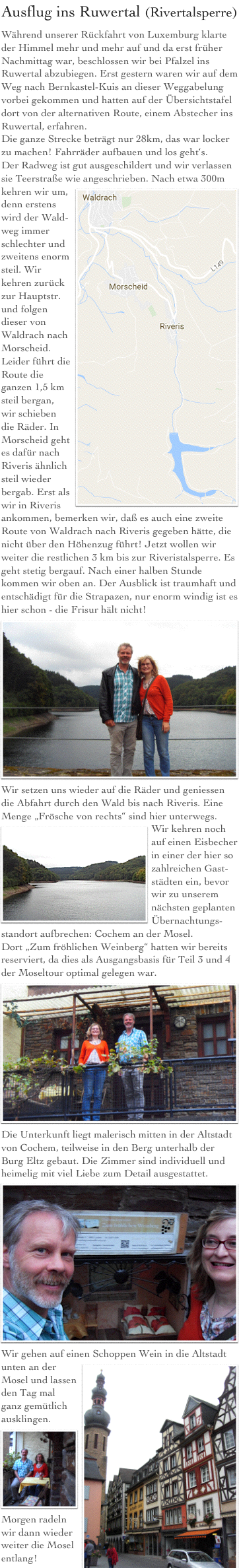 Ausflug ins Ruwertal (Rivertalsperre)
Während unserer Rückfahrt von Luxemburg klarte der Himmel mehr und mehr auf und da erst früher Nachmittag war, beschlossen wir bei Pfalzel ins Ruwertal abzubiegen. Erst gestern waren wir auf dem Weg nach Bernkastel-Kuis an dieser Weggabelung vorbei gekommen und hatten auf der Übersichtstafel dort von der alternativen Route, einem Abstecher ins Ruwertal, erfahren.
Die ganze Strecke beträgt nur 28km, das war locker zu machen! Fahrräder aufbauen und los geht‘s.
Der Radweg ist gut ausgeschildert und wir verlassen sie Teerstraße wie angeschrieben. ￼Nach etwa 300m kehren wir um, denn erstens wird der Wald-weg immer schlechter und zweitens enorm steil. Wir kehren zurück zur Hauptstr. und folgen dieser von Waldrach nach Morscheid. Leider führt die Route die ganzen 1,5 km steil bergan, wir schieben die Räder. In Morscheid geht es dafür nach Riveris ähnlich steil wieder bergab. Erst als wir in Riveris ankommen, bemerken wir, daß es auch eine zweite Route von Waldrach nach Riveris gegeben hätte, die nicht über den Höhenzug führt! Jetzt wollen wir weiter die restlichen 3 km bis zur Riveristalsperre. Es geht stetig bergauf. Nach einer halben Stunde kommen wir oben an. Der Ausblick ist traumhaft und entschädigt für die Strapazen, nur enorm windig ist es hier schon - die Frisur hält nicht!
￼Wir setzen uns wieder auf die Räder und geniessen die Abfahrt durch den Wald bis nach Riveris. Eine Menge „Frösche von rechts“ sind hier unterwegs.
￼Wir kehren noch auf einen Eisbecher in einer der hier so zahlreichen Gast-städten ein, bevor wir zu unserem nächsten geplanten Übernachtungs-standort aufbrechen: Cochem an der Mosel.
Dort „Zum fröhlichen Weinberg“ hatten wir bereits reserviert, da dies als Ausgangsbasis für Teil 3 und 4 der Moseltour optimal gelegen war.
￼Die Unterkunft liegt malerisch mitten in der Altstadt von Cochem, teilweise in den Berg unterhalb der Burg Eltz gebaut. Die Zimmer sind individuell und heimelig mit viel Liebe zum Detail ausgestattet.￼
Wir gehen auf einen Schoppen Wein in die Altstadt unten an der ￼Mosel und lassen den Tag mal ganz gemütlich ausklingen.
￼Morgen radeln wir dann wieder weiter die Mosel entlang!