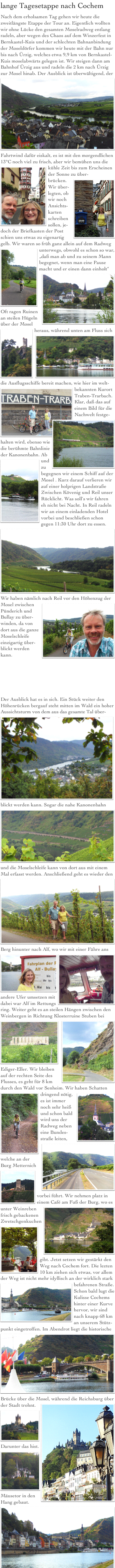 lange Tagesetappe nach Cochem
Nach dem erholsamen Tag gehen wir heute die zweitlängste Etappe der Tour an. Eigentlich wollten wir ohne Lücke den gesamten Moselradweg entlang radeln, aber wegen des Chaos auf dem Winzerfest in Bernkastel-Kuis und der schlechten Bahnanbindung der Moseldörfer kommen wir heute mit der Bahn nur bis nach Ürzig, welches etwa 9,9 km von Bernkastel-Kuis moselabwärts gelegen ist. Wir steigen dann am Bahnhof Ürzig aus und radeln die 2 km nach Ürzig zur Mosel hinab. Der Ausblick ist überwältigend, der￼Fahrtwind dafür eiskalt, es ist mit den morgendlichen 13°C noch viel zu frisch, aber wir bemühen uns￼ die kühle Zeit bis zum Erscheinen der Sonne zu über-
brücken.￼
Wir über-
legten, ob wir noch Ansichts-
karten
schreiben
sollen, je-
doch der Briefkasten der Post
schien uns etwas zu eigenartig gelb. Wir waren so früh ganz allein auf dem Radweg unterwegs, obwohl ￼es schon so war, „daß man ab und zu seinem Mann begegnet, wenn man eine Pause macht und er einen dann einholt￼“
Oft ragen Ruinen an steilen Hügeln über der Mosel heraus￼, während unten am Fluss sich die￼ Ausflugsschiffe bereit machen, wie hier im welt-
bekannten ￼Kurort Traben-Trarbach. Klar, daß das auf einem Bild für die Nachwelt festge-halten wird,￼ ebenso wie die berühmte Bahnlinie der Kanonenbahn. Ab und ￼zu begegnen wir einem Schiff auf der Mosel . Kurz darauf verlieren wir auf einer holprigen Landstraße Zwischen Kövenig und Reil unser Rücklicht. Was soll‘s wir fahren eh nicht bei Nacht. In Reil radeln wir an einem einladenden Hotel vorbei und beschließen schon gegen 11:30 Uhr dort zu essen.￼
Wir haben nämlich nach Reil vor den Höhenzug der Mosel zwischen ￼Pünderich und Bullay zu über-winden, da von dort aus die ganze Moselschleife einzigartig über-blickt werden kann.






Der Ausblick hat es in sich. Ein Stück weiter den Höhenrücken bergauf steht mitten im Wald ein hoher Aussichtsturm￼ von dem aus das gesamte Tal über-blickt werden kann. Sogar die nahe Kanonenbahn￼ und die Moselschleife kann von dort aus mit einem Mal erfasst werden.￼ Anschließend geht es wieder den Berg hinunter nach Alf, wo wir mit einer Fähre ans andere Ufer umsetzen￼ mit￼ dabei war Alf im Rettungs ring. Weiter geht es an steilen Hängen zwischen den Weinbergen in Richtung Klosterruine Stuben bei￼ Ediger-Eller￼. Wir bleiben auf der rechten Seite des Flusses, es geht für 8 km durch den Wald vor Senheim. Wir haben Schatten ￼dringend nötig, es￼ ist immer noch sehr heiß und schon bald wird uns der Radweg neben eine Bundes-straße leiten,
￼welche an der Burg Metternich vorbei ￼führt. Wir nehmen platz in einem Café am Fuß der Burg,￼ wo es unter Weinreben frisch gebackenen Zwetschgenkuchen  gibt￼. Jetzt setzen wir gestärkt den Weg nach Cochem fort. Die lezten 10 km ziehen sich etwas, vor allem der Weg ist nicht mehr idyllisch an der wirklich stark befahrenen ￼Straße.  Schon bald lugt die Kulisse Cochems hinter einer Kurve hervor, wir sind nach knapp 68 km an unserem Stütz-punkt eingetroffen￼. Im Abendrot liegt die historische Brücke über die Mosel, während die Reichsburg über￼ der Stadt trohnt.
￼Darunter das hist. Mäusetor in den￼ Hang gebaut.￼