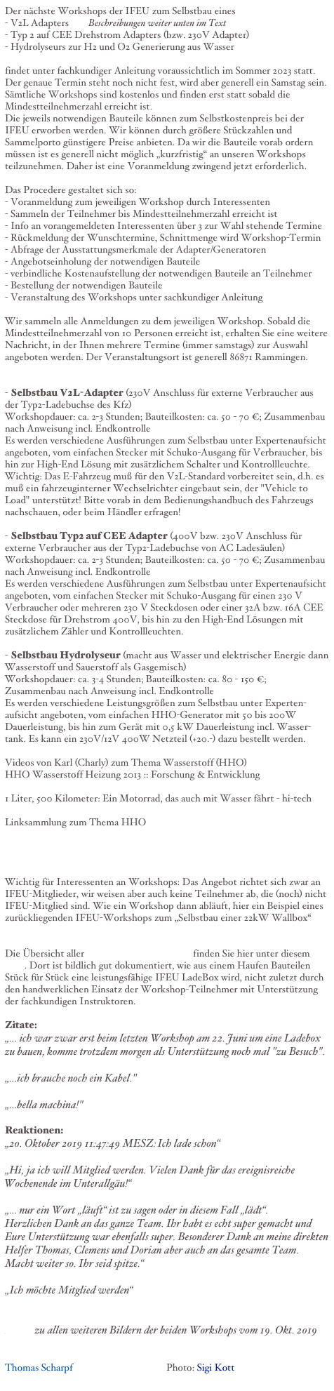 Der nächste Workshops der IFEU zum Selbstbau eines
- V2L Adapters        Beschreibungen weiter unten im Text
- Typ 2 auf CEE Drehstrom Adapters (bzw. 230V Adapter)
- Hydrolyseurs zur H2 und O2 Generierung aus Wasser

findet unter fachkundiger Anleitung voraussichtlich im Sommer 2023 statt.
Der genaue Termin steht noch nicht fest, wird aber generell ein Samstag sein. Sämtliche Workshops sind kostenlos und finden erst statt sobald die Mindestteilnehmerzahl erreicht ist.
Die jeweils notwendigen Bauteile können zum Selbstkostenpreis bei der IFEU erworben werden. Wir können durch größere Stückzahlen und Sammelporto günstigere Preise anbieten. Da wir die Bauteile vorab ordern müssen ist es generell nicht möglich „kurzfristig“ an unseren Workshops teilzunehmen. Daher ist eine Voranmeldung zwingend jetzt erforderlich.

Das Procedere gestaltet sich so:
- Voranmeldung zum jeweiligen Workshop durch Interessenten
- Sammeln der Teilnehmer bis Mindestteilnehmerzahl erreicht ist
- Info an vorangemeldeten Interessenten über 3 zur Wahl stehende Termine
- Rückmeldung der Wunschtermine, Schnittmenge wird Workshop-Termin
- Abfrage der Ausstattungsmerkmale der Adapter/Generatoren
- Angebotseinholung der notwendigen Bauteile
- verbindliche Kostenaufstellung der notwendigen Bauteile an Teilnehmer
- Bestellung der notwendigen Bauteile
- Veranstaltung des Workshops unter sachkundiger AnleitungWir sammeln alle Anmeldungen zu dem jeweiligen Workshop. Sobald die Mindestteilnehmerzahl von 10 Personen erreicht ist, erhalten Sie eine weitere Nachricht, in der Ihnen mehrere Termine (immer samstags) zur Auswahl angeboten werden. Der Veranstaltungsort ist generell 86871 Rammingen.- Selbstbau V2L-Adapter (230V Anschluss für externe Verbraucher aus der Typ2-Ladebuchse des Kfz)Workshopdauer: ca. 2-3 Stunden; Bauteilkosten: ca. 50 - 70 €; Zusammenbau nach Anweisung incl. EndkontrolleEs werden verschiedene Ausführungen zum Selbstbau unter Expertenaufsicht angeboten, vom einfachen Stecker mit Schuko-Ausgang für Verbraucher, bis hin zur High-End Lösung mit zusätzlichem Schalter und Kontrollleuchte.Wichtig: Das E-Fahrzeug muß für den V2L-Standard vorbereitet sein, d.h. es muß ein fahrzeuginterner Wechselrichter eingebaut sein, der "Vehicle to Load" unterstützt! Bitte vorab in dem Bedienungshandbuch des Fahrzeugs nachschauen, oder beim Händler erfragen!

- Selbstbau Typ2 auf CEE Adapter (400V bzw. 230V Anschluss für externe Verbraucher aus der Typ2-Ladebuchse von AC Ladesäulen)Workshopdauer: ca. 2-3 Stunden; Bauteilkosten: ca. 50 - 70 €; Zusammenbau nach Anweisung incl. EndkontrolleEs werden verschiedene Ausführungen zum Selbstbau unter Expertenaufsicht angeboten, vom einfachen Stecker mit Schuko-Ausgang für einen 230 V Verbraucher oder mehreren 230 V Steckdosen oder einer 32A bzw. 16A CEE Steckdose für Drehstrom 400V, bis hin zu den High-End Lösungen mit zusätzlichem Zähler und Kontrollleuchten.- Selbstbau Hydrolyseur (macht aus Wasser und elektrischer Energie dann Wasserstoff und Sauerstoff als Gasgemisch)Workshopdauer: ca. 3-4 Stunden; Bauteilkosten: ca. 80 - 150 €; Zusammenbau nach Anweisung incl. EndkontrolleEs werden verschiedene Leistungsgrößen zum Selbstbau unter Experten-aufsicht angeboten, vom einfachen HHO-Generator mit 50 bis 200W Dauerleistung, bis hin zum Gerät mit 0,5 kW Dauerleistung incl. Wasser-tank. Es kann ein 230V/12V 400W Netzteil (+20.-) dazu bestellt werden.Videos von Karl (Charly) zum Thema Wasserstoff (HHO)HHO Wasserstoff Heizung 2013 :: Forschung & Entwicklunghttps://www.youtube.com/watch?v=M2SI5le_eEw1 Liter, 500 Kilometer: Ein Motorrad, das auch mit Wasser fährt - hi-techhttps://www.youtube.com/watch?v=GhbL0ASl2hQLinksammlung zum Thema HHOhttp://www.i-feu.de/eigene%20Texte/Mitglieder/MayrKarl/HHOzumHeizen+Verbrennungsmotorumstellung.txtWichtig für Interessenten an Workshops: Das Angebot richtet sich zwar an IFEU-Mitglieder, wir weisen aber auch keine Teilnehmer ab, die (noch) nicht IFEU-Mitglied sind. Wie ein Workshop dann abläuft, hier ein Beispiel eines zurückliegenden IFEU-Workshops zum „Selbstbau einer 22kW Wallbox“ LinkDie Übersicht aller Bilder dieses Workshops finden Sie hier unter diesem Link. Dort ist bildlich gut dokumentiert, wie aus einem Haufen Bauteilen Stück für Stück eine leistungsfähige IFEU LadeBox wird, nicht zuletzt durch den handwerklichen Einsatz der Workshop-Teilnehmer mit Unterstützung der fachkundigen Instruktoren.

Zitate:
„… ich war zwar erst beim letzten Workshop am 22. Juni um eine Ladebox zu bauen, komme trotzdem morgen als Unterstützung noch mal "zu Besuch".

„…ich brauche noch ein Kabel."

„…bella machina!"

Reaktionen:
„20. Oktober 2019 11:47:49 MESZ: Ich lade schon“

„Hi, ja ich will Mitglied werden. Vielen Dank für das ereignisreiche Wochenende im Unterallgäu!“

„… nur ein Wort „läuft“ ist zu sagen oder in diesem Fall „lädt“.
Herzlichen Dank an das ganze Team. Ihr habt es echt super gemacht und Eure Unterstützung war ebenfalls super. Besonderer Dank an meine direkten Helfer Thomas, Clemens und Dorian aber auch an das gesamte Team.
Macht weiter so. Ihr seid spitze.“

„Ich möchte Mitglied werden“


Link  zu allen weiteren Bildern der beiden Workshops vom 19. Okt. 2019


Thomas Scharpf                                      Photo: Sigi Kott