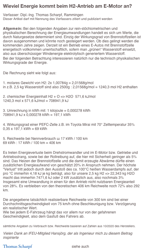 Wieviel Energie kommt beim H2-Antrieb am E-Motor an?

Verfasser: Dipl.-Ing. Thomas Scharpf, Rammingen
Dieser Artikel darf mit Nennung des Verfassers zitiert und publiziert werden

Allgemein: Bei den folgenden Angaben zur rein-stöchiometrischen und physikalischen Berechnung der Energieumwandlungen handelt es sich um Werte, die durch Naturgesetze determiniert sind. Einzig der Wirkungsgrad von Brennstoffzellen ist davon ausgenommen und könnte noch gesteigert werden. Ob dies gelingt werden die kommenden Jahre zeigen. Derzeit ist ein Betrieb eines E-Autos mit Brennstoffzelle energetisch vollkommen unwirtschaftlich, sofern man „grünen“ Wasserstoff einsetzt, also aus überschüssiger Windenergie elektrolytisch generiertem Wasserstoff. 
Bei der folgenden Betrachtung interessieren natürlich nur die technisch physikalischen Wirkungsgrade der Energie.

Die Rechnung sieht wie folgt aus:

1. molares Gewicht von H2: 2x 1,00784g = 2,01568g/mol
in z.B. 2,5 kg Wasserstoff sind also 2500g : 2,01568g/mol = 1240,3 mol H2 enthalten

2. chemischer Energieinhalt H2 + O => H2O  571,6 kJ/mol
1240,3 mol x 571,6 kJ/mol = 708941,9 kJ

3. Umrechnung in kWh mit: 1 kilojoule = 0,000278 kWh
708941,9 kJ x 0,000278 kWh = 197,1 kWh

4. Wirkungsgrad einer PEFC-Zelle z.B. im Toyota Mirai mit 70° Zelltemperatur 35%
0,35 x 197,1 kWh = 69 kWh

5. Reichweite bei Nennverbrauch ш 17 kWh / 100 km
69 kWh : 17 kWh / 100 km = 406 km

Es treten Energieverluste beim Drehstromwandler und im E-Motor bzw. Getriebe und Antriebsstrang, sowie bei der Rollreibung auf, die hier mit Sicherheit geringer als 5% sind. Das Heizen der Brennstoffzelle und die damit erzeugte Abwärme dürfte einen zusätzlichen Energieaufwand von geschätzt 20% in Anspruch nehmen. Der höchste "Verlust" tritt jedoch durch den Ausstoß des ca. 100°C heißen Wasserdampfs auf, der pro °C immerhin 4,18 kJ je kg beträgt, also für unsere 2,5 kg H2 => 22,343 kg H2O macht das immerhin 7471,6 kJ oder 2 kW zusätzlich aus, also nochmals 3%
Insgesamt eine Umwandlung in einen für den Antrieb nicht nutzbaren Energieanteil von 28%. Es verbleiben von den theoretischen 406 km Reichweite noch 72% also 292 km.

Die angegebene tatsächlich realisierbare Reichweite von 300 km sind bei einer Durchschnittsgeschwindigkeit von 75 km/h ohne Beschleunigung bzw. Verzögerung ein realistischer Wert.
Wie bei jedem E-Fahrzeug hängt das vor allem nur von der gefahrenen Geschwindigkeit, also dem Gasfuß des Fahrers ab.

sämtliche Angaben zu Verbrauch bzw. Reichweite basieren auf Zahlen aus 10/2020 des Herstellers. 

Vielen Dank an IFEU-Mitglied Hansjörg, der als Ingenieur mich zu diesem Beitrag inspirierte

Thomas Scharpf                                      siehe auch => Link