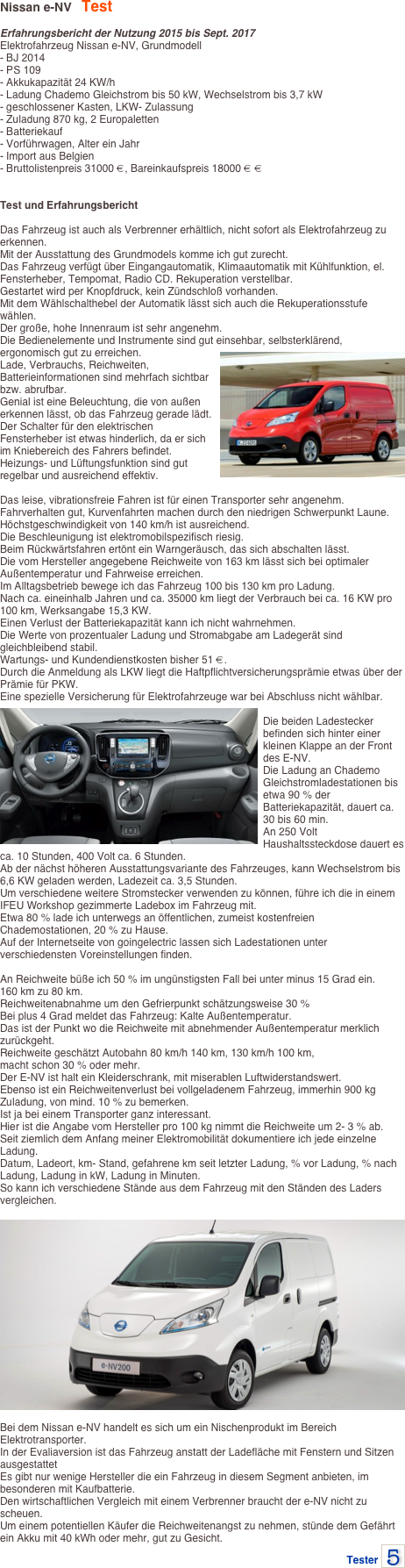 Nissan e-NV   Test

Erfahrungsbericht der Nutzung 2015 bis Sept. 2017
Elektrofahrzeug Nissan e-NV, Grundmodell- BJ 2014- PS 109- Akkukapazität 24 KW/h- Ladung Chademo Gleichstrom bis 50 kW, Wechselstrom bis 3,7 kW- geschlossener Kasten, LKW- Zulassung- Zuladung 870 kg, 2 Europaletten- Batteriekauf- Vorführwagen, Alter ein Jahr- Import aus Belgien- Bruttolistenpreis 31000 €, Bareinkaufspreis 18000 € €


Test und Erfahrungsbericht Das Fahrzeug ist auch als Verbrenner erhältlich, nicht sofort als Elektrofahrzeug zu erkennen.Mit der Ausstattung des Grundmodels komme ich gut zurecht.Das Fahrzeug verfügt über Eingangautomatik, Klimaautomatik mit Kühlfunktion, el. Fensterheber, Tempomat, Radio CD. Rekuperation verstellbar.Gestartet wird per Knopfdruck, kein Zündschloß vorhanden.Mit dem Wählschalthebel der Automatik lässt sich auch die Rekuperationsstufe wählen.Der große, hohe Innenraum ist sehr angenehm.Die Bedienelemente und Instrumente sind gut einsehbar, selbsterklärend, ergonomisch gut zu erreichen.￼Lade, Verbrauchs, Reichweiten, Batterieinformationen sind mehrfach sichtbar bzw. abrufbar.Genial ist eine Beleuchtung, die von außen erkennen lässt, ob das Fahrzeug gerade lädt.Der Schalter für den elektrischen Fensterheber ist etwas hinderlich, da er sich im Kniebereich des Fahrers befindet.Heizungs- und Lüftungsfunktion sind gut regelbar und ausreichend effektiv.  Das leise, vibrationsfreie Fahren ist für einen Transporter sehr angenehm.Fahrverhalten gut, Kurvenfahrten machen durch den niedrigen Schwerpunkt Laune.Höchstgeschwindigkeit von 140 km/h ist ausreichend.Die Beschleunigung ist elektromobilspezifisch riesig.Beim Rückwärtsfahren ertönt ein Warngeräusch, das sich abschalten lässt.Die vom Hersteller angegebene Reichweite von 163 km lässt sich bei optimaler Außentemperatur und Fahrweise erreichen.Im Alltagsbetrieb bewege ich das Fahrzeug 100 bis 130 km pro Ladung.Nach ca. eineinhalb Jahren und ca. 35000 km liegt der Verbrauch bei ca. 16 KW pro 100 km, Werksangabe 15,3 KW.Einen Verlust der Batteriekapazität kann ich nicht wahrnehmen.Die Werte von prozentualer Ladung und Stromabgabe am Ladegerät sind gleichbleibend stabil.Wartungs- und Kundendienstkosten bisher 51 €.Durch die Anmeldung als LKW liegt die Haftpflichtversicherungsprämie etwas über der Prämie für PKW.Eine spezielle Versicherung für Elektrofahrzeuge war bei Abschluss nicht wählbar. ￼Die beiden Ladestecker befinden sich hinter einer kleinen Klappe an der Front des E-NV.Die Ladung an Chademo Gleichstromladestationen bis etwa 90 % der Batteriekapazität, dauert ca. 30 bis 60 min.An 250 Volt Haushaltssteckdose dauert es ca. 10 Stunden, 400 Volt ca. 6 Stunden.Ab der nächst höheren Ausstattungsvariante des Fahrzeuges, kann Wechselstrom bis 6,6 KW geladen werden, Ladezeit ca. 3,5 Stunden.Um verschiedene weitere Stromstecker verwenden zu können, führe ich die in einem IFEU Workshop gezimmerte Ladebox im Fahrzeug mit.Etwa 80 % lade ich unterwegs an öffentlichen, zumeist kostenfreien Chademostationen, 20 % zu Hause.Auf der Internetseite von goingelectric lassen sich Ladestationen unter verschiedensten Voreinstellungen finden.

An Reichweite büße ich 50 % im ungünstigsten Fall bei unter minus 15 Grad ein.
160 km zu 80 km.Reichweitenabnahme um den Gefrierpunkt schätzungsweise 30 %Bei plus 4 Grad meldet das Fahrzeug: Kalte Außentemperatur.Das ist der Punkt wo die Reichweite mit abnehmender Außentemperatur merklich zurückgeht.Reichweite geschätzt Autobahn 80 km/h 140 km, 130 km/h 100 km,
macht schon 30 % oder mehr.Der E-NV ist halt ein Kleiderschrank, mit miserablen Luftwiderstandswert.Ebenso ist ein Reichweitenverlust bei vollgeladenem Fahrzeug, immerhin 900 kg Zuladung, von mind. 10 % zu bemerken.Ist ja bei einem Transporter ganz interessant.Hier ist die Angabe vom Hersteller pro 100 kg nimmt die Reichweite um 2- 3 % ab.Seit ziemlich dem Anfang meiner Elektromobilität dokumentiere ich jede einzelne Ladung.Datum, Ladeort, km- Stand, gefahrene km seit letzter Ladung, % vor Ladung, % nach Ladung, Ladung in kW, Ladung in Minuten.So kann ich verschiedene Stände aus dem Fahrzeug mit den Ständen des Laders vergleichen. ￼
Bei dem Nissan e-NV handelt es sich um ein Nischenprodukt im Bereich Elektrotransporter.In der Evaliaversion ist das Fahrzeug anstatt der Ladefläche mit Fenstern und Sitzen ausgestattetEs gibt nur wenige Hersteller die ein Fahrzeug in diesem Segment anbieten, im besonderen mit Kaufbatterie.Den wirtschaftlichen Vergleich mit einem Verbrenner braucht der e-NV nicht zu scheuen.Um einem potentiellen Käufer die Reichweitenangst zu nehmen, stünde dem Gefährt ein Akku mit 40 kWh oder mehr, gut zu Gesicht.
Tester ￼