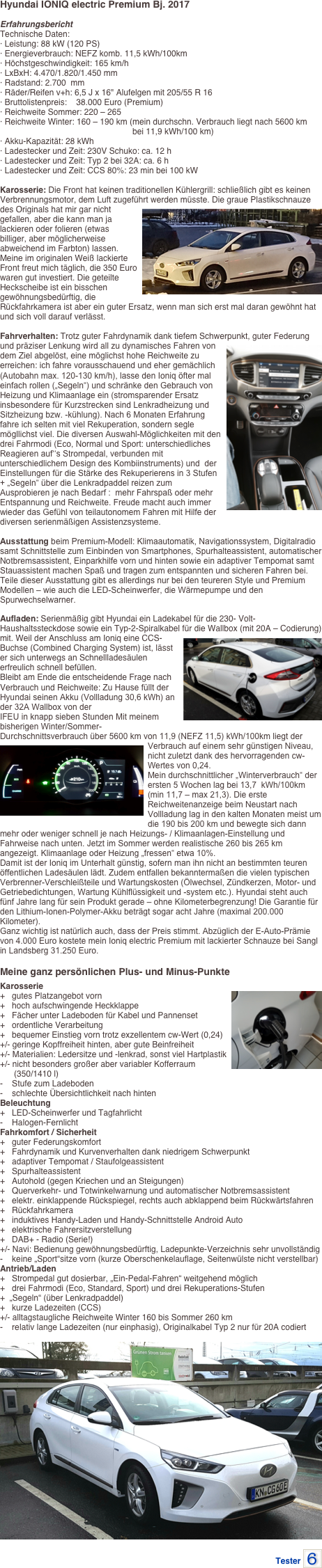 Hyundai IONIQ electric Premium Bj. 2017

Erfahrungsbericht
Technische Daten: · Leistung: 88 kW (120 PS) · Energieverbrauch: NEFZ komb. 11,5 kWh/100km · Höchstgeschwindigkeit: 165 km/h · LxBxH: 4.470/1.820/1.450 mm · Radstand: 2.700  mm · Räder/Reifen v+h: 6,5 J x 16" Alufelgen mit 205/55 R 16 · Bruttolistenpreis:    38.000 Euro (Premium) · Reichweite Sommer: 220 – 265 · Reichweite Winter: 160 – 190 km (mein durchschn. Verbrauch liegt nach 5600 km
                                                         bei 11,9 kWh/100 km) · Akku-Kapazität: 28 kWh · Ladestecker und Zeit: 230V Schuko: ca. 12 h · Ladestecker und Zeit: Typ 2 bei 32A: ca. 6 h · Ladestecker und Zeit: CCS 80%: 23 min bei 100 kW

Karosserie: Die Front hat keinen traditionellen Kühlergrill: schließlich gibt es keinen Verbrennungsmotor, dem Luft zugeführt ￼werden müsste. Die graue Plastikschnauze des Originals hat mir gar nicht gefallen, aber die kann man ja lackieren oder folieren (etwas billiger, aber möglicherweise abweichend im Farbton) lassen. Meine im originalen Weiß lackierte Front freut mich täglich, die 350 Euro waren gut investiert. Die geteilte Heckscheibe ist ein bisschen gewöhnungsbedürftig, die Rückfahrkamera ist aber ein guter Ersatz, wenn man sich erst mal daran gewöhnt hat und sich voll darauf verlässt.

Fahrverhalten: Trotz guter Fahrdynamik dank tiefem Schwerpunkt, guter Federung und präziser Lenkung wird all zu dynamisches Fahren￼ von dem Ziel abgelöst, eine möglichst hohe Reichweite zu erreichen: ich fahre vorausschauend und eher gemächlich (Autobahn max. 120-130 km/h), lasse den Ioniq öfter mal einfach rollen („Segeln“) und schränke den Gebrauch von Heizung und Klimaanlage ein (stromsparender Ersatz insbesondere für Kurzstrecken sind Lenkradheizung und Sitzheizung bzw. -kühlung). Nach 6 Monaten Erfahrung fahre ich selten mit viel Rekuperation, sondern segle mögllichst viel. Die diversen Auswahl-Möglichkeiten mit den drei Fahrmodi (Eco, Normal und Sport: unterschiedliches Reagieren auf‘‘s Strompedal, verbunden mit unterschiedlichem Design des Kombiinstruments) und  der Einstellungen für die Stärke des Rekuperierens in 3 Stufen + „Segeln“ über die Lenkradpaddel reizen zum Ausprobieren je nach Bedarf :  mehr Fahrspaß oder mehr Entspannung und Reichweite. Freude macht auch immer wieder das Gefühl von teilautonomem Fahren mit Hilfe der diversen serienmäßigen Assistenzsysteme.
 
Ausstattung beim Premium-Modell: Klimaautomatik, Navigationssystem, Digitalradio samt Schnittstelle zum Einbinden von Smartphones, Spurhalteassistent, automatischer Notbremsassistent, Einparkhilfe vorn und hinten sowie ein adaptiver Tempomat samt Stauassistent machen Spaß und tragen zum entspannten und sicheren Fahren bei. 
Teile dieser Ausstattung gibt es allerdings nur bei den teureren Style und Premium Modellen – wie auch die LED-Scheinwerfer, die Wärmepumpe und den Spurwechselwarner. 
Aufladen: Serienmäßig gibt Hyundai ein Ladekabel für die 230- Volt-Haushaltssteckdose sowie ein Typ-2-Spiralkabel für die Wallbox (mit 20A – Codierung) mit. Weil der Anschluss am Ioniq eine ￼CCS-Buchse (Combined Charging System) ist, lässt er sich unterwegs an Schnellladesäulen erfreulich schnell befüllen. Bleibt am Ende die entscheidende Frage nach Verbrauch und Reichweite: Zu Hause füllt der Hyundai seinen Akku (Vollladung 30,6 kWh) an der 32A Wallbox von der 
IFEU in knapp sieben Stunden Mit meinem bisherigen Winter/Sommer- Durchschnittsverbrauch über 5600 km von 11,9 (NEFZ 11,5) kWh/100km liegt der ￼Verbrauch auf einem sehr günstigen Niveau, nicht zuletzt dank des hervorragenden cw-Wertes von 0,24. 
Mein durchschnittlicher „Winterverbrauch“ der ersten 5 Wochen lag bei 13,7  kWh/100km (min 11,7 – max 21,3). Die erste Reichweitenanzeige beim Neustart nach Vollladung lag in den kalten Monaten meist um die 190 bis 200 km und bewegte sich dann mehr oder weniger schnell je nach Heizungs- / Klimaanlagen-Einstellung und Fahrweise nach unten. Jetzt im Sommer werden realistische 260 bis 265 km angezeigt. Klimaanlage oder Heizung „fressen“ etwa 10%.Damit ist der Ioniq im Unterhalt günstig, sofern man ihn nicht an bestimmten teuren 
öffentlichen Ladesäulen lädt. Zudem entfallen bekanntermaßen die vielen typischen Verbrenner-Verschleißteile und Wartungskosten (Ölwechsel, Zündkerzen, Motor- und Getriebedichtungen, Wartung Kühlflüssigkeit und -system etc.). Hyundai steht auch fünf Jahre lang für sein Produkt gerade – ohne Kilometerbegrenzung! Die Garantie für den Lithium-Ionen-Polymer-Akku beträgt sogar acht Jahre (maximal 200.000 Kilometer). 
Ganz wichtig ist natürlich auch, dass der Preis stimmt. Abzüglich der E-Auto-Prämie von 4.000 Euro kostete mein Ioniq electric Premium mit lackierter Schnauze bei Sangl  in Landsberg 31.250 Euro.

Meine ganz persönlichen Plus- und Minus-Punkte
Karosserie+   gutes Platzangebot vorn ￼+   hoch aufschwingende Heckklappe +   Fächer unter Ladeboden für Kabel und Pannenset +   ordentliche Verarbeitung +   bequemer Einstieg vorn trotz exzellentem cw-Wert (0,24) +/- geringe Kopffreiheit hinten, aber gute Beinfreiheit +/- Materialien: Ledersitze und -lenkrad, sonst viel Hartplastik +/- nicht besonders großer aber variabler Kofferraum
      (350/1410 l) -    Stufe zum Ladeboden -    schlechte Übersichtlichkeit nach hinten Beleuchtung+   LED-Scheinwerfer und Tagfahrlicht -    Halogen-Fernlicht Fahrkomfort / Sicherheit+   guter Federungskomfort +   Fahrdynamik und Kurvenverhalten dank niedrigem Schwerpunkt +   adaptiver Tempomat / Staufolgeassistent +   Spurhalteassistent +   Autohold (gegen Kriechen und an Steigungen) +   Querverkehr- und Totwinkelwarnung und automatischer Notbremsassistent +   elektr. einklappende Rückspiegel, rechts auch abklappend beim Rückwärtsfahren +   Rückfahrkamera +   induktives Handy-Laden und Handy-Schnittstelle Android Auto +   elektrische Fahrersitzverstellung +   DAB+ - Radio (Serie!) +/- Navi: Bedienung gewöhnungsbedürftig, Ladepunkte-Verzeichnis sehr unvollständig-    keine „Sport“sitze vorn (kurze Oberschenkelauflage, Seitenwülste nicht verstellbar) Antrieb/Laden+   Strompedal gut dosierbar, „Ein-Pedal-Fahren“ weitgehend möglich +   drei Fahrmodi (Eco, Standard, Sport) und drei Rekuperations-Stufen
+  „Segeln“ (über Lenkradpaddel) +   kurze Ladezeiten (CCS) +/- alltagstaugliche Reichweite Winter 160 bis Sommer 260 km -    relativ lange Ladezeiten (nur einphasig), Originalkabel Typ 2 nur für 20A codiert

￼

Tester ￼